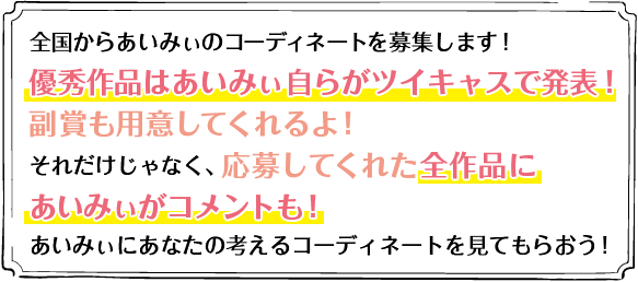 全国からあいみぃのコーディネートを募集します！優秀作品はあいみぃ自らがツイキャスで発表！副賞も用意してくれるよ！それだけじゃなく、応募してくれた全作品にあいみぃがコメントも！あいみぃにあなたの考えるコーディネートを見てもらおう！