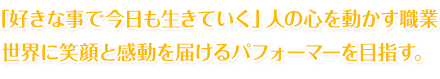 「好きな事で今日も生きていく」人の心を動かす職業 世界に笑顔と感動を届けるパフォーマーを目指す。