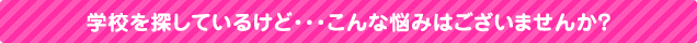 学校を探しているけど・・・こんな悩みはございませんか?