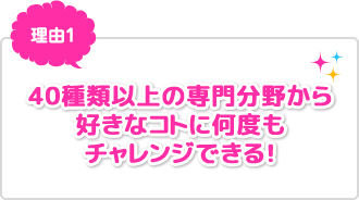 理由1：40種類以上の専門分野から好きなコトに何度もチャレンジできる！