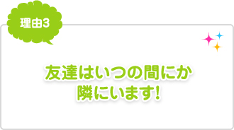 理由3：友達はいつの間にか隣にいます！