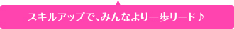 スキルアップで、みんなより一歩リード♪