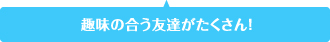 趣味の合う友達がたくさん！