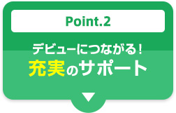 Point.2 デビューにつながる！充実のサポート