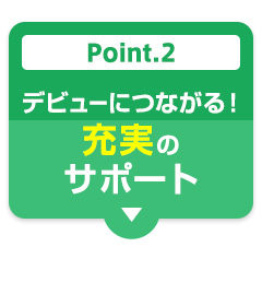 Point.2 デビューにつながる！充実のサポート