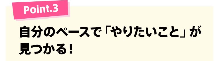 Point.3 自分のペースで「やりたいこと」が見つかる！