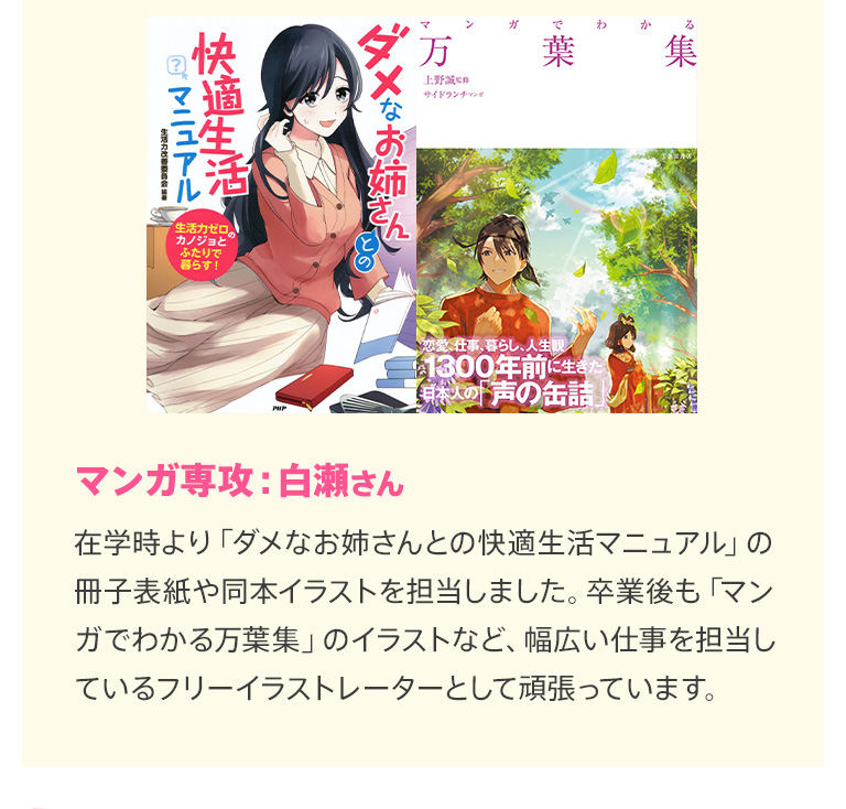 マンガ専攻：白瀬さん 在学時より「ダメなお姉さんとの快適共同生活」の冊子表紙や同本イラストを担当しました。卒業後も「マンガでわかる万葉集」のイラストなど、幅広い仕事を担当しているフリーイラストレーターとして頑張っています。