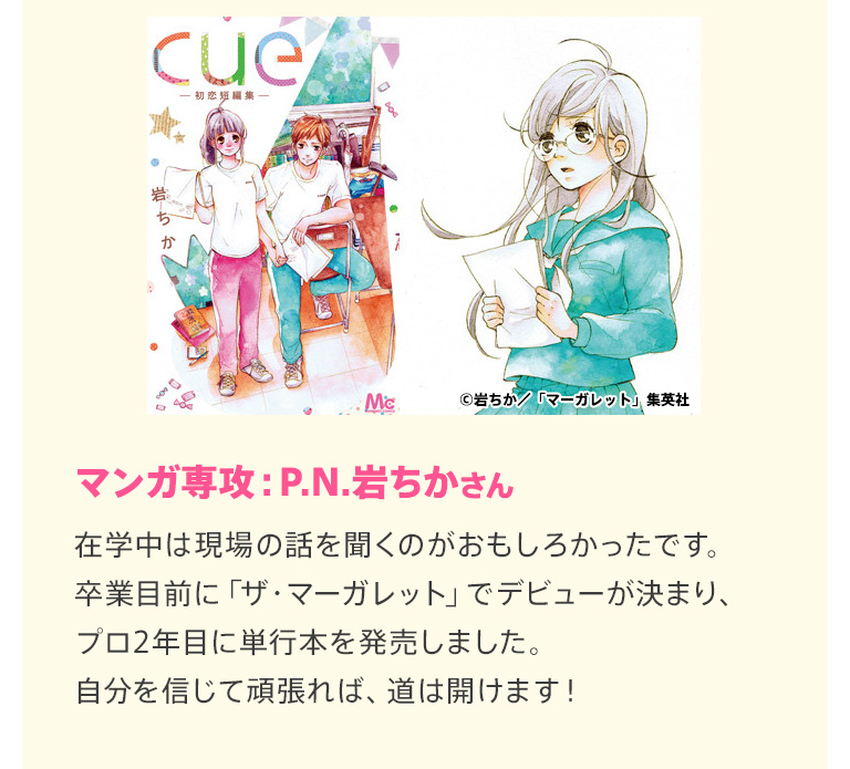 マンガ専攻：P.N.岩ちかさん 在学中は現場の話を聞くのがおもしろかったです。卒業目前に「ザ・マーガレット」でデビューが決まり、プロ2年目に単行本を発売しました。自分を信じて頑張れば、道は開けます！