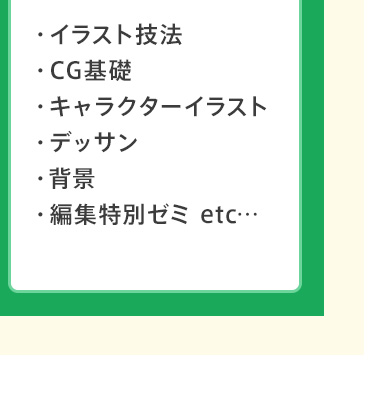 ・イラスト技法 ・CG基礎 ・キャラクターイラスト ・デッサン ・背景 ・編集特別ゼミ etc…