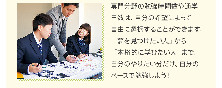 専門分野の勉強時間数や通学日数は、自分の希望によって自由に選択することができます。「夢を見つけたい人」から「本格的に学びたい人」まで、自分のやりたい分だけ、自分のペースで勉強しよう！