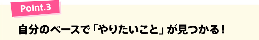 Point.3 自分のペースで「やりたいこと」が見つかる！