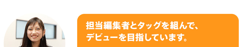 担当編集者とタッグを組んで、デビューを目指しています。