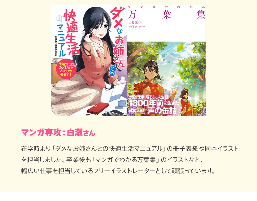 マンガ専攻：白瀬さん 在学時より「ダメなお姉さんとの快適共同生活」の冊子表紙や同本イラストを担当しました。卒業後も「マンガでわかる万葉集」のイラストなど、幅広い仕事を担当しているフリーイラストレーターとして頑張っています。