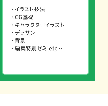 ・イラスト技法 ・CG基礎 ・キャラクターイラスト ・デッサン ・背景 ・編集特別ゼミ etc…