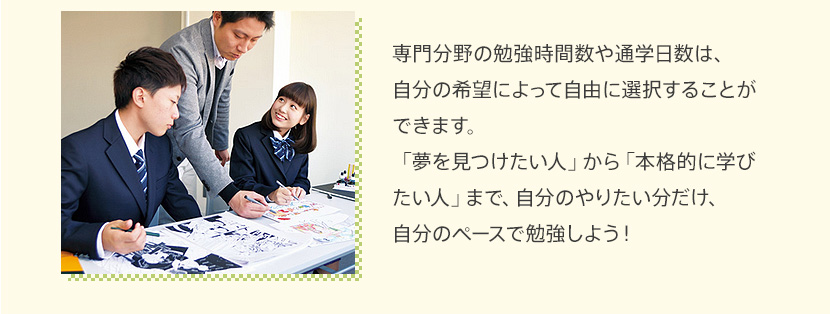 専門分野の勉強時間数や通学日数は、自分の希望によって自由に選択することができます。「夢を見つけたい人」から「本格的に学びたい人」まで、自分のやりたい分だけ、自分のペースで勉強しよう！