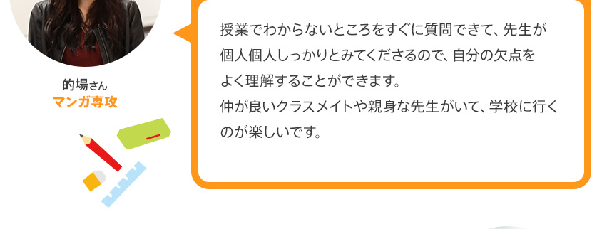 授業でわからないところをすぐに質問できて、先生が個人個人しっかりとみてくださるので、自分の欠点をよく理解することができます。仲が良いクラスメイトや親身な先生がいて、学校に行くのが楽しいです。