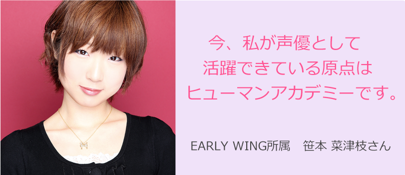 EARLY WING所属   笹本 菜津枝さん 今、私が声優として活躍できている原点はヒューマンアカデミーです。