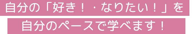 自分の「好き！・なりたい！」を自分のペースで学べます！